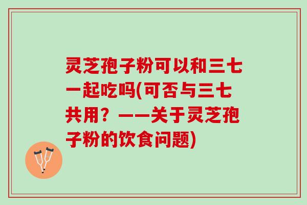 灵芝孢子粉可以和三七一起吃吗(可否与三七共用？——关于灵芝孢子粉的饮食问题)