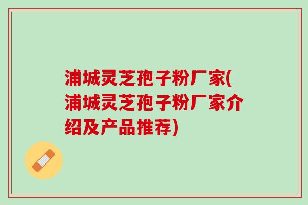 浦城灵芝孢子粉厂家(浦城灵芝孢子粉厂家介绍及产品推荐)