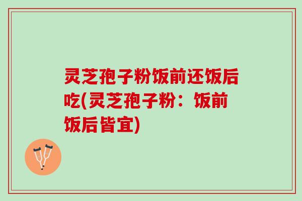 灵芝孢子粉饭前还饭后吃(灵芝孢子粉：饭前饭后皆宜)