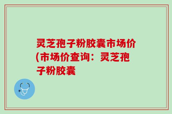 灵芝孢子粉胶囊市场价(市场价查询：灵芝孢子粉胶囊