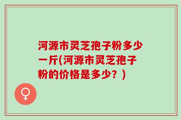 河源市灵芝孢子粉多少一斤(河源市灵芝孢子粉的价格是多少？)