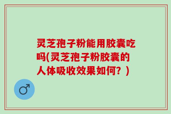 灵芝孢子粉能用胶囊吃吗(灵芝孢子粉胶囊的人体吸收效果如何？)