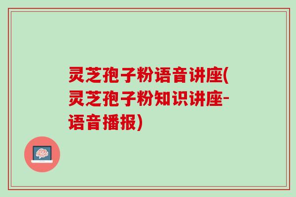 灵芝孢子粉语音讲座(灵芝孢子粉知识讲座-语音播报)