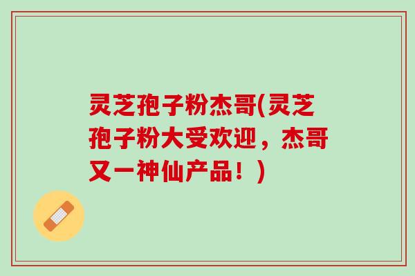灵芝孢子粉杰哥(灵芝孢子粉大受欢迎，杰哥又一神仙产品！)