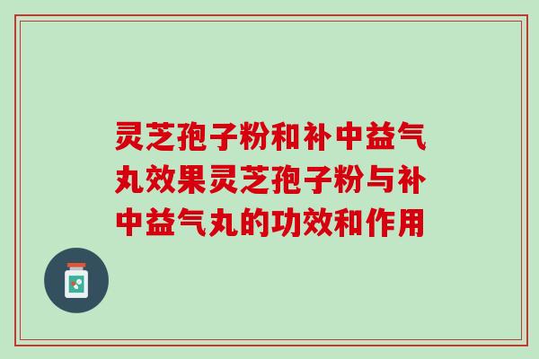 灵芝孢子粉和补中益气丸效果灵芝孢子粉与补中益气丸的功效和作用