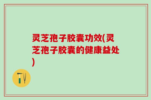 灵芝孢子胶囊功效(灵芝孢子胶囊的健康益处)