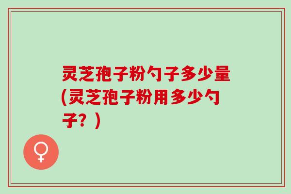 灵芝孢子粉勺子多少量(灵芝孢子粉用多少勺子？)
