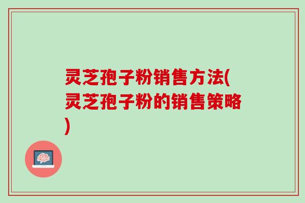 灵芝孢子粉销售方法(灵芝孢子粉的销售策略)