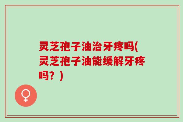 灵芝孢子油牙疼吗(灵芝孢子油能缓解牙疼吗?) 灵芝孢子油牙疼吗(灵芝孢子油能缓解牙疼吗?)