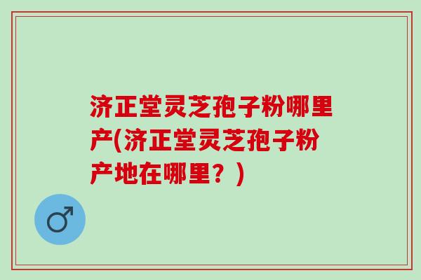 济正堂灵芝孢子粉哪里产(济正堂灵芝孢子粉产地在哪里？)