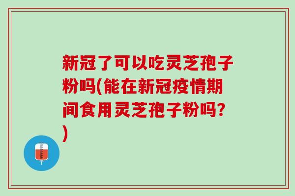 新冠了可以吃灵芝孢子粉吗(能在新冠疫情期间食用灵芝孢子粉吗？)
