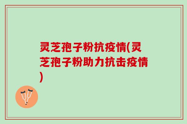 灵芝孢子粉抗疫情(灵芝孢子粉助力抗击疫情)