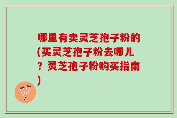 哪里有卖灵芝孢子粉的(买灵芝孢子粉去哪儿？灵芝孢子粉购买指南)