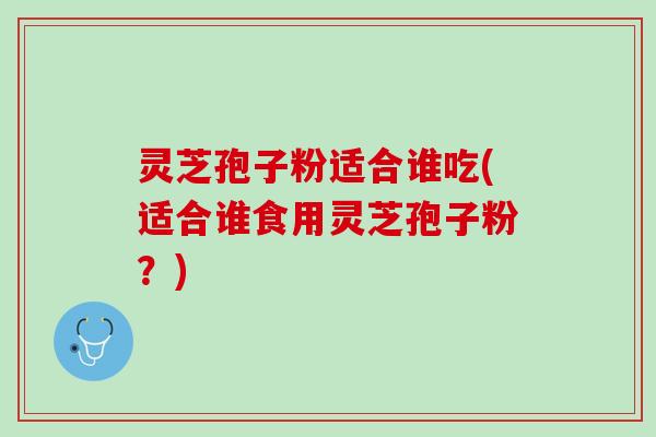灵芝孢子粉适合谁吃(适合谁食用灵芝孢子粉?) 灵芝孢子粉适合谁吃(适合谁食用灵芝孢子粉?)