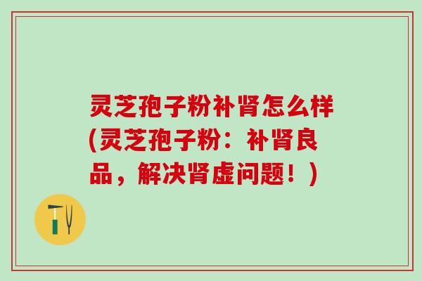 灵芝孢子粉补肾怎么样(灵芝孢子粉：补肾良品，解决肾虚问题！)