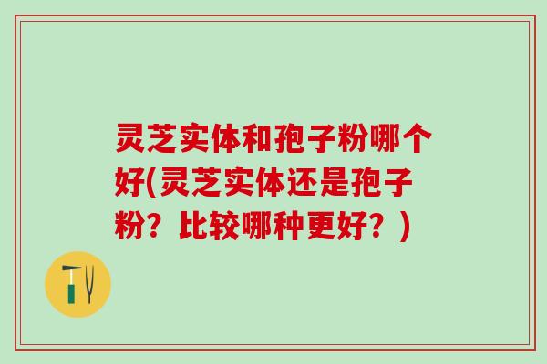 灵芝实体和孢子粉哪个好(灵芝实体还是孢子粉?比较哪种更好?) 灵芝实体和孢子粉哪个好(灵芝实体还是孢子粉?比较哪种更好?)