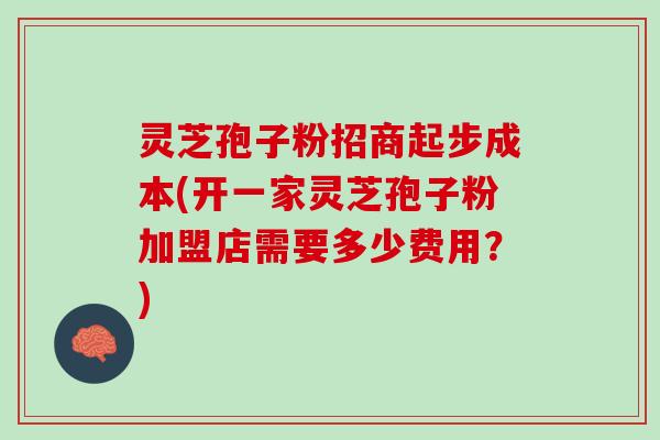 灵芝孢子粉招商起步成本(开一家灵芝孢子粉加盟店需要多少费用？)