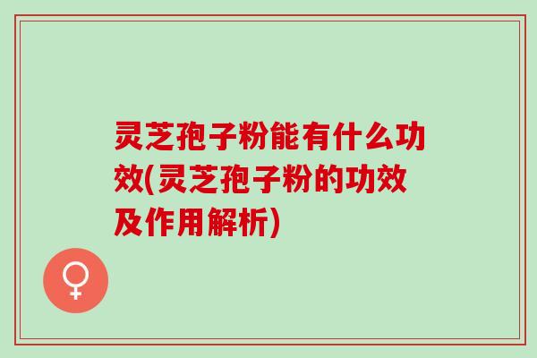 灵芝孢子粉能有什么功效(灵芝孢子粉的功效及作用解析)