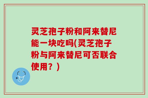 灵芝孢子粉和阿来替尼能一块吃吗(灵芝孢子粉与阿来替尼可否联合使用？)