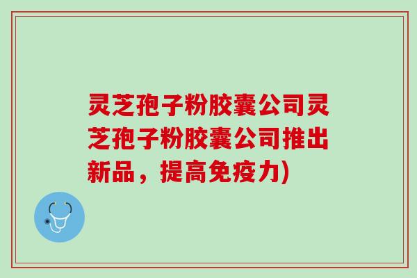 灵芝孢子粉胶囊公司灵芝孢子粉胶囊公司推出新品，提高免疫力)