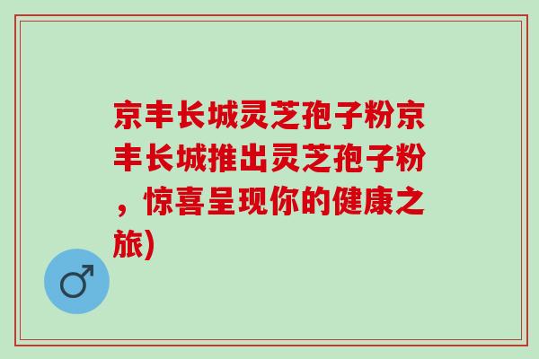 京丰长城灵芝孢子粉京丰长城推出灵芝孢子粉，惊喜呈现你的健康之旅)