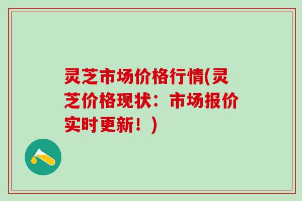 灵芝市场价格行情(灵芝价格现状：市场报价实时更新！)