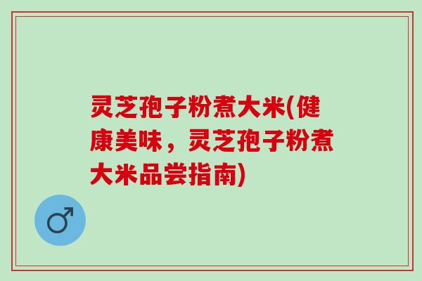 灵芝孢子粉煮大米(健康美味，灵芝孢子粉煮大米品尝指南)