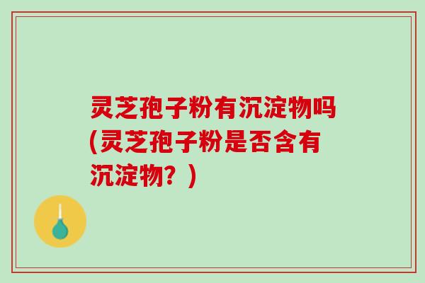 灵芝孢子粉有沉淀物吗(灵芝孢子粉是否含有沉淀物？)