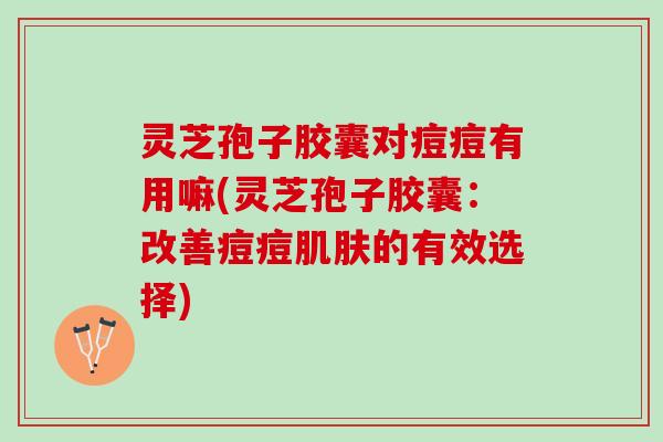 灵芝孢子胶囊对痘痘有用嘛(灵芝孢子胶囊：改善痘痘肌肤的有效选择)