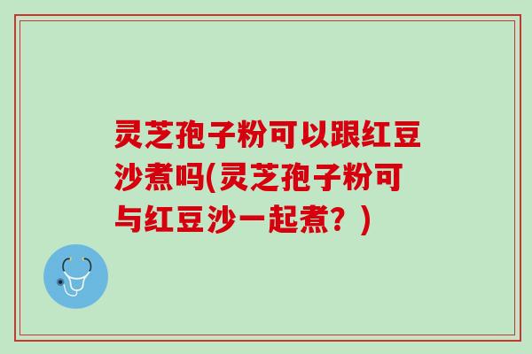 灵芝孢子粉可以跟红豆沙煮吗(灵芝孢子粉可与红豆沙一起煮？)
