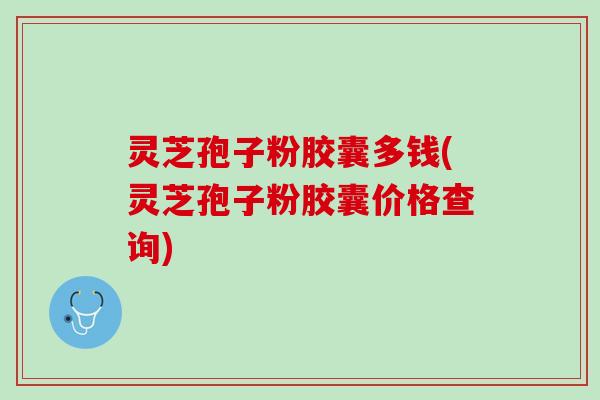 灵芝孢子粉胶囊多钱(灵芝孢子粉胶囊价格查询)