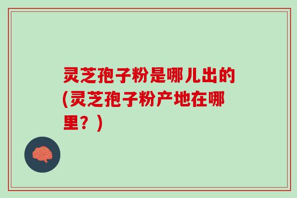 灵芝孢子粉是哪儿出的(灵芝孢子粉产地在哪里？)