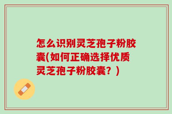 怎么识别灵芝孢子粉胶囊(如何正确选择优质灵芝孢子粉胶囊？)