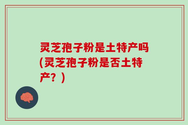灵芝孢子粉是土特产吗(灵芝孢子粉是否土特产？)
