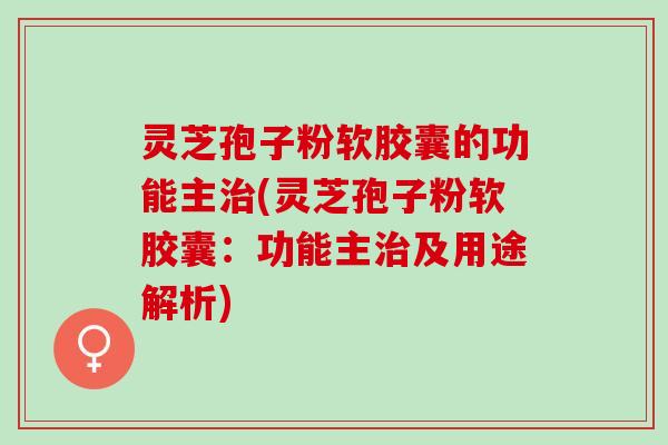 灵芝孢子粉软胶囊的功能主(灵芝孢子粉软胶囊:功能主及用途解析) 灵芝孢子粉软胶囊的功能主(灵芝孢子粉软胶囊:功能主及用途解析)