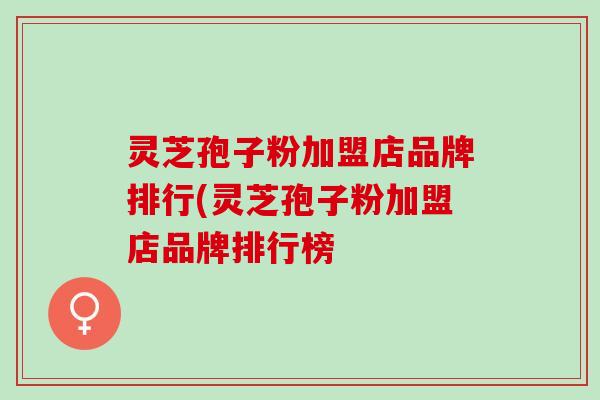 灵芝孢子粉加盟店品牌排行(灵芝孢子粉加盟店品牌排行榜
