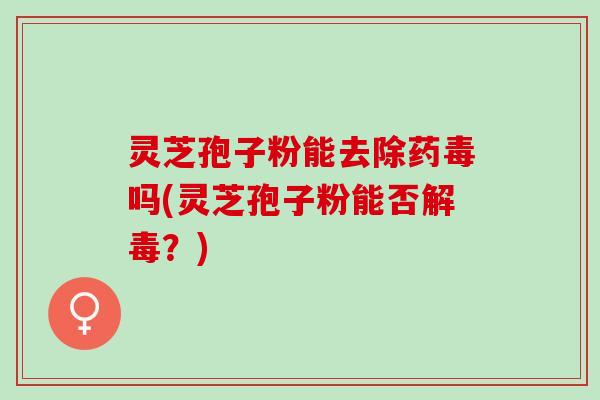 灵芝孢子粉能去除药毒吗(灵芝孢子粉能否解毒？)