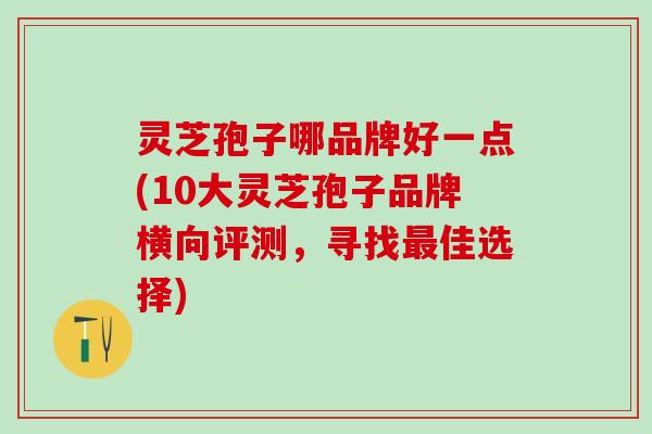 灵芝孢子哪品牌好一点(10大灵芝孢子品牌横向评测，寻找最佳选择)