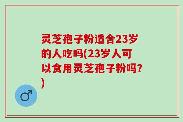 灵芝孢子粉适合23岁的人吃吗(23岁人可以食用灵芝孢子粉吗？)