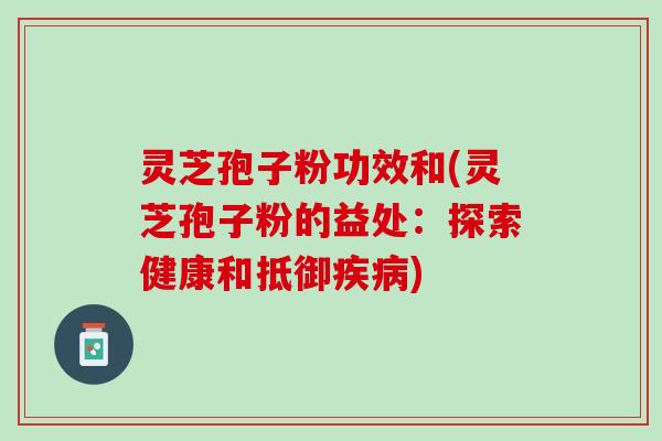 灵芝孢子粉功效和(灵芝孢子粉的益处：探索健康和抵御疾病)