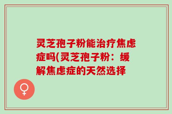 灵芝孢子粉能治疗焦虑症吗(灵芝孢子粉：缓解焦虑症的天然选择