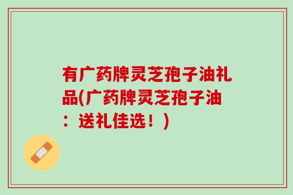 有广药牌灵芝孢子油礼品(广药牌灵芝孢子油：送礼佳选！)
