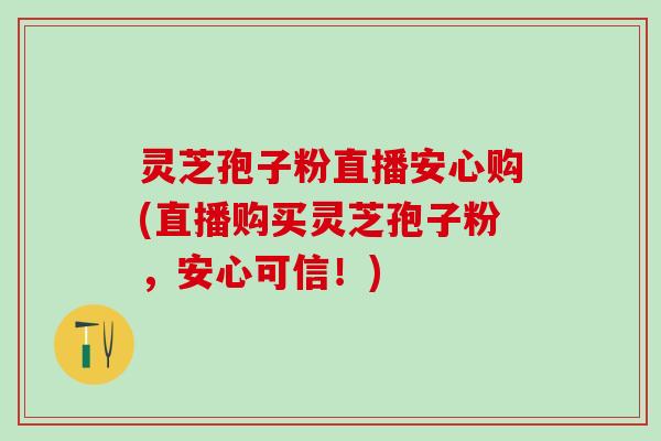 灵芝孢子粉直播安心购(直播购买灵芝孢子粉，安心可信！)