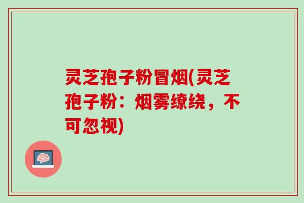灵芝孢子粉冒烟(灵芝孢子粉：烟雾缭绕，不可忽视)