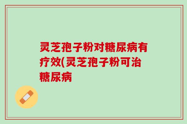 灵芝孢子粉对糖尿病有疗效(灵芝孢子粉可治糖尿病