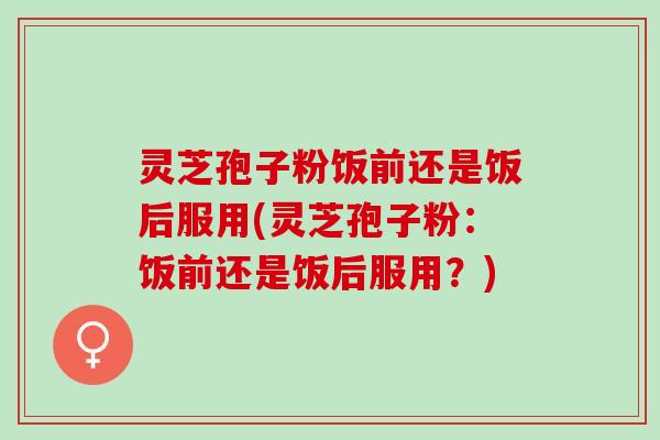灵芝孢子粉饭前还是饭后服用(灵芝孢子粉：饭前还是饭后服用？)