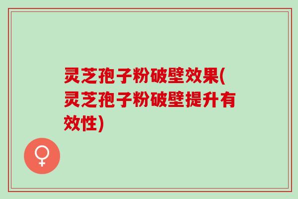 灵芝孢子粉破壁效果(灵芝孢子粉破壁提升有效性)