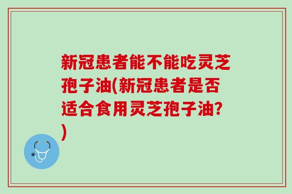 新冠患者能不能吃灵芝孢子油(新冠患者是否适合食用灵芝孢子油？)