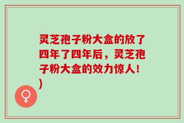 灵芝孢子粉大盒的放了四年了四年后，灵芝孢子粉大盒的效力惊人！)