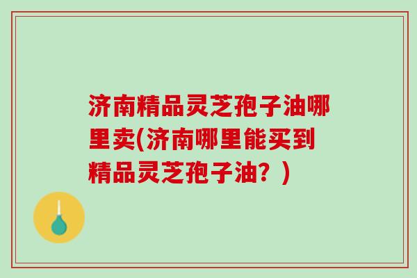 济南精品灵芝孢子油哪里卖(济南哪里能买到精品灵芝孢子油？)